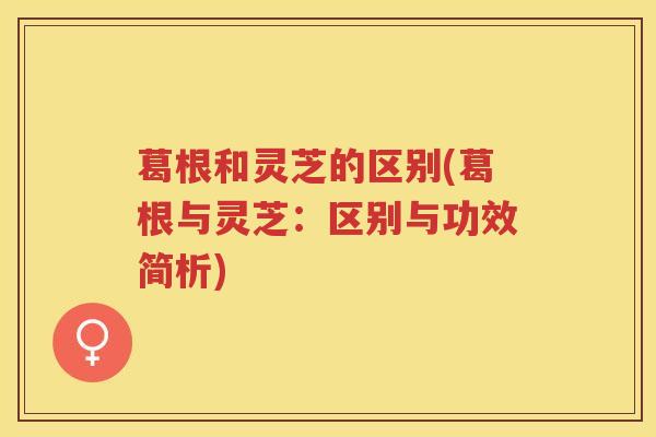 葛根和灵芝的区别(葛根与灵芝:区别与功效简析) 葛根和灵芝的区别(葛根与灵芝:区别与功效简析)