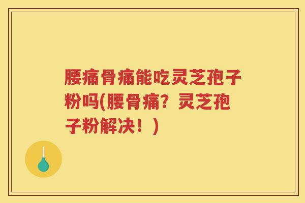 腰痛骨痛能吃灵芝孢子粉吗(腰骨痛？灵芝孢子粉解决！)