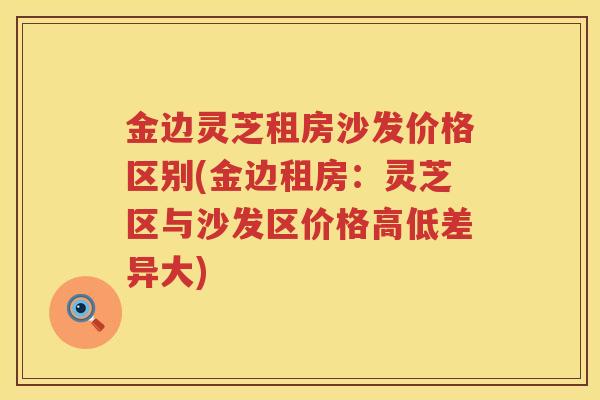 金边灵芝租房沙发价格区别(金边租房:灵芝区与沙发区价格高低差异大) 金边灵芝租房沙发价格区别(金边租房:灵芝区与沙发区价格高低差异大)