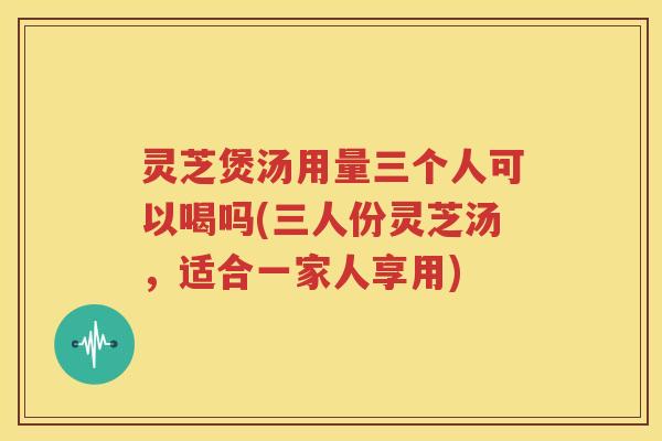 灵芝煲汤用量三个人可以喝吗(三人份灵芝汤,适合一家人享用) 灵芝煲汤用量三个人可以喝吗(三人份灵芝汤,适合一家人享用)