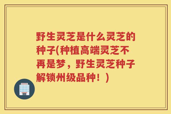 野生灵芝是什么灵芝的种子(种植高端灵芝不再是梦，野生灵芝种子解锁州级品种！)