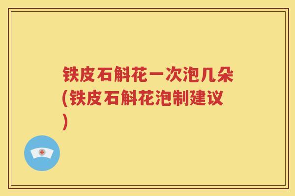 铁皮石斛花一次泡几朵(铁皮石斛花泡制建议)