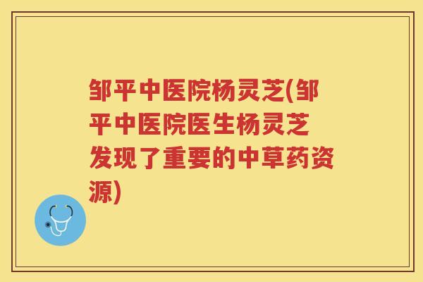 邹平中医院杨灵芝(邹平中医院医生杨灵芝 发现了重要的中草药资源) 邹平中医院杨灵芝(邹平中医院医生杨灵芝 发现了重要的中草药资源)