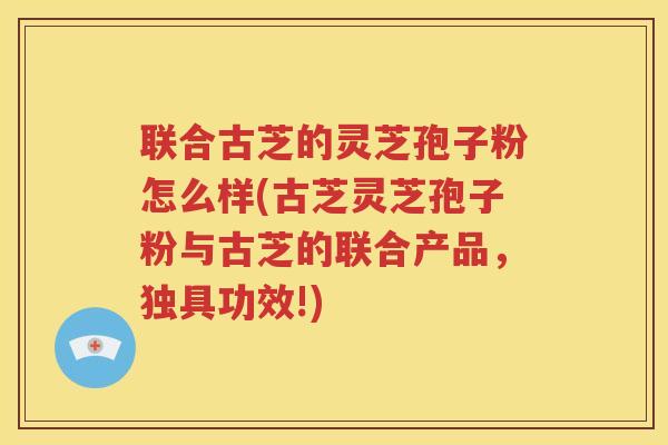 联合古芝的灵芝孢子粉怎么样(古芝灵芝孢子粉与古芝的联合产品,独具功效!) 联合古芝的灵芝孢子粉怎么样(古芝灵芝孢子粉与古芝的联合产品,独具功效!)