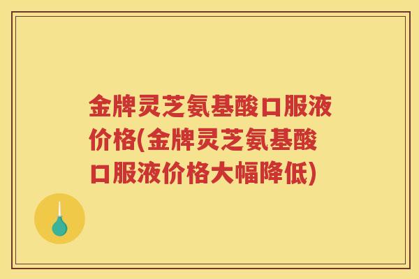 金牌灵芝氨基酸口服液价格(金牌灵芝氨基酸口服液价格大幅降低)