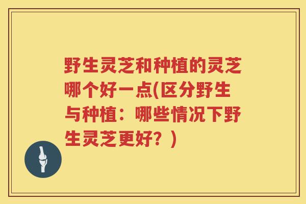 野生灵芝和种植的灵芝哪个好一点(区分野生与种植：哪些情况下野生灵芝更好？)