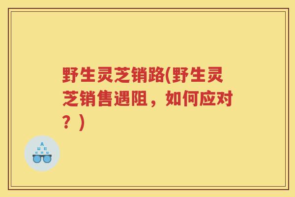 野生灵芝销路(野生灵芝销售遇阻，如何应对？)