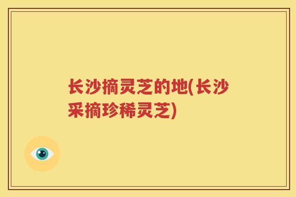 长沙摘灵芝的地(长沙采摘珍稀灵芝)