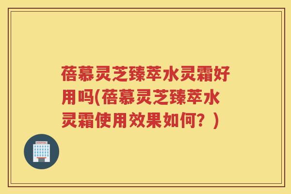 蓓慕灵芝臻萃水灵霜好用吗(蓓慕灵芝臻萃水灵霜使用效果如何?) 蓓慕灵芝臻萃水灵霜好用吗(蓓慕灵芝臻萃水灵霜使用效果如何?)