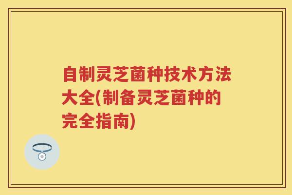 自制灵芝菌种技术方法大全(制备灵芝菌种的完全指南)