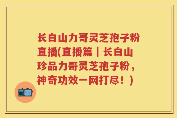 长白山力哥灵芝孢子粉直播(直播篇|长白山珍品力哥灵芝孢子粉,神奇功效一网打尽!) 长白山力哥灵芝孢子粉直播(直播篇|长白山珍品力哥灵芝孢子粉,神奇功效一网打尽!)