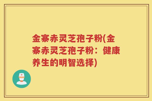 金寨赤灵芝孢子粉(金寨赤灵芝孢子粉：健康养生的明智选择)