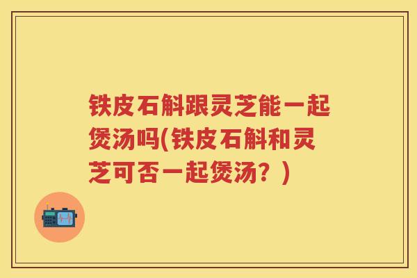 铁皮石斛跟灵芝能一起煲汤吗(铁皮石斛和灵芝可否一起煲汤？)