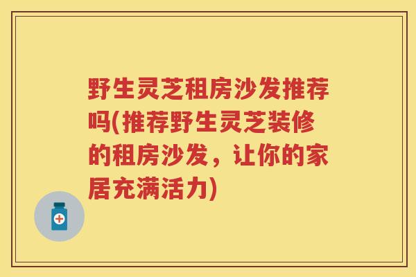 野生灵芝租房沙发推荐吗(推荐野生灵芝装修的租房沙发，让你的家居充满活力)