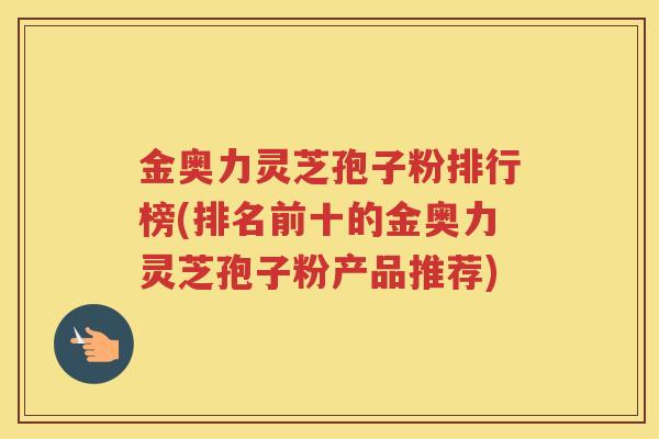 金奥力灵芝孢子粉排行榜(排名前十的金奥力灵芝孢子粉产品推荐)