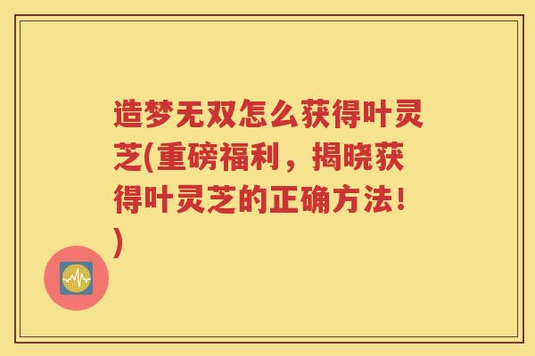 造梦无双怎么获得叶灵芝(重磅福利，揭晓获得叶灵芝的正确方法！)