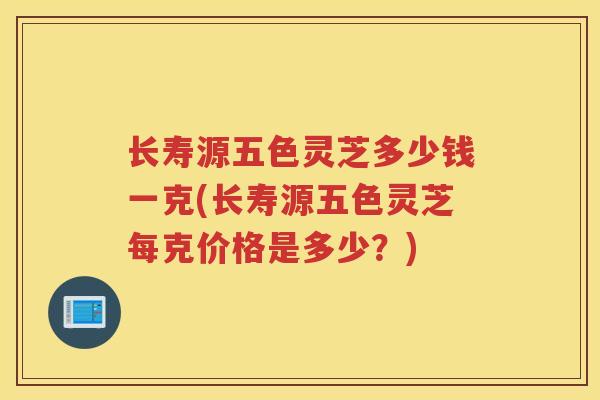 长寿源五色灵芝多少钱一克(长寿源五色灵芝每克价格是多少？)