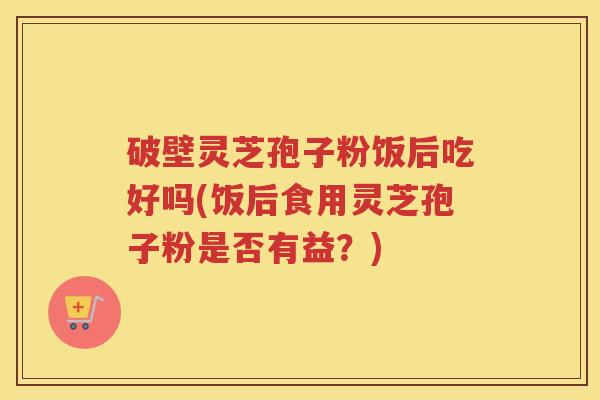 破壁灵芝孢子粉饭后吃好吗(饭后食用灵芝孢子粉是否有益？)