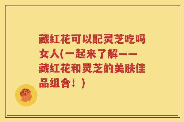 藏红花可以配灵芝吃吗女人(一起来了解——藏红花和灵芝的美肤佳品组合！)