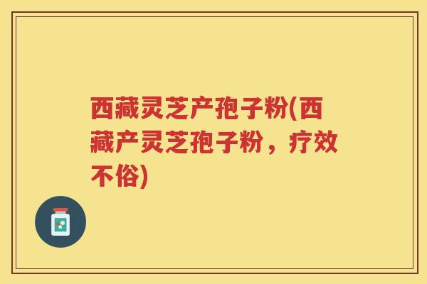 西藏灵芝产孢子粉(西藏产灵芝孢子粉,疗效不俗) 西藏灵芝产孢子粉(西藏产灵芝孢子粉,疗效不俗)