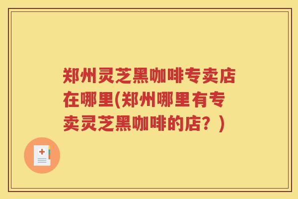 郑州灵芝黑咖啡专卖店在哪里(郑州哪里有专卖灵芝黑咖啡的店？)