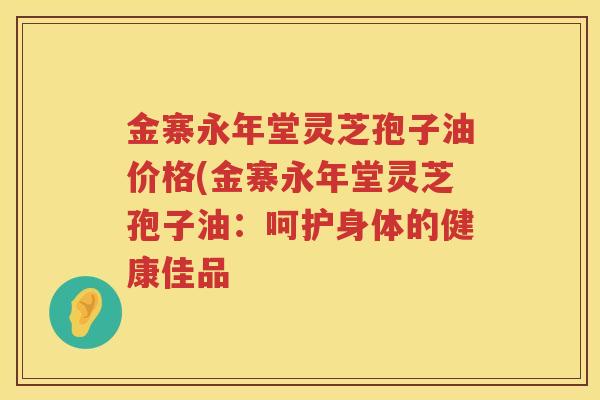 金寨永年堂灵芝孢子油价格(金寨永年堂灵芝孢子油:呵护身体的健康佳品 金寨永年堂灵芝孢子油价格(金寨永年堂灵芝孢子油:呵护身体的健康佳品