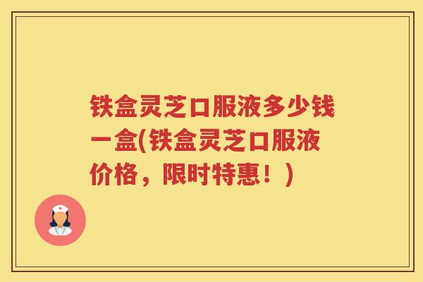 铁盒灵芝口服液多少钱一盒(铁盒灵芝口服液价格，限时特惠！)