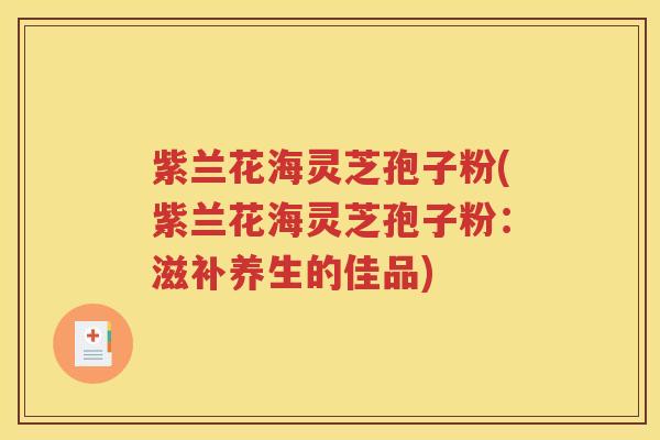 紫兰花海灵芝孢子粉(紫兰花海灵芝孢子粉:滋补养生的佳品) 紫兰花海灵芝孢子粉(紫兰花海灵芝孢子粉:滋补养生的佳品)