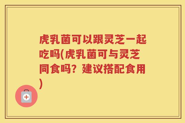 虎乳菌可以跟灵芝一起吃吗(虎乳菌可与灵芝同食吗？建议搭配食用)