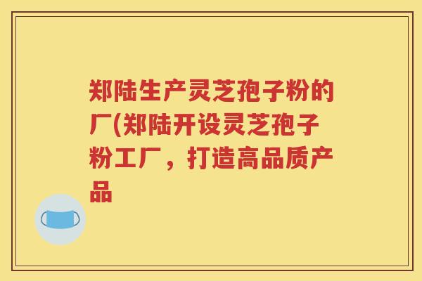 郑陆生产灵芝孢子粉的厂(郑陆开设灵芝孢子粉工厂,打造高品质产品 郑陆生产灵芝孢子粉的厂(郑陆开设灵芝孢子粉工厂,打造高品质产品