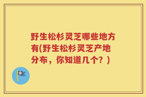 野生松杉灵芝哪些地方有(野生松杉灵芝产地分布，你知道几个？)