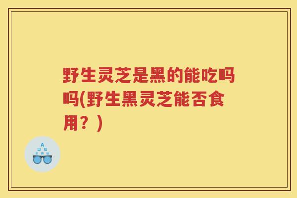 野生灵芝是黑的能吃吗吗(野生黑灵芝能否食用？)