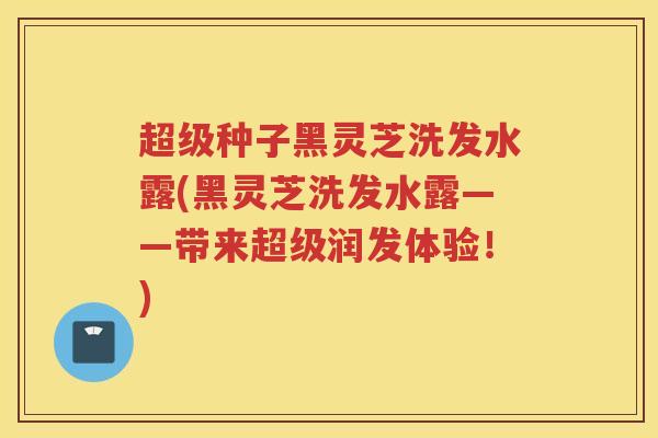 超级种子黑灵芝洗发水露(黑灵芝洗发水露——带来超级润发体验！)