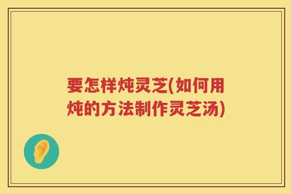 要怎样炖灵芝(如何用炖的方法制作灵芝汤)