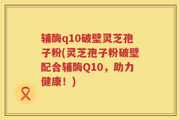 辅酶q10破壁灵芝孢子粉(灵芝孢子粉破壁配合辅酶Q10,助力健康!) 辅酶q10破壁灵芝孢子粉(灵芝孢子粉破壁配合辅酶Q10,助力健康!)