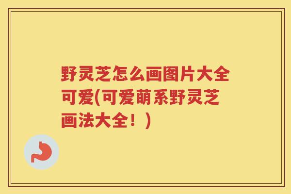 野灵芝怎么画图片大全可爱(可爱萌系野灵芝画法大全!) 野灵芝怎么画图片大全可爱(可爱萌系野灵芝画法大全!)