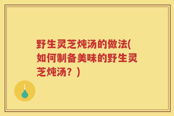 野生灵芝炖汤的做法(如何制备美味的野生灵芝炖汤?) 野生灵芝炖汤的做法(如何制备美味的野生灵芝炖汤?)