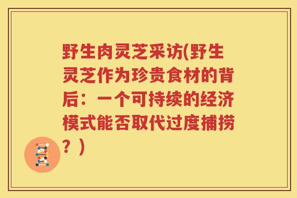 野生肉灵芝采访(野生灵芝作为珍贵食材的背后:一个可持续的经济模式能否取代过度捕捞?) 野生肉灵芝采访(野生灵芝作为珍贵食材的背后:一个可持续的经济模式能否取代过度捕捞?)