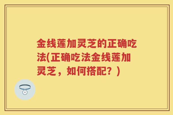 金线莲加灵芝的正确吃法(正确吃法金线莲加灵芝，如何搭配？)