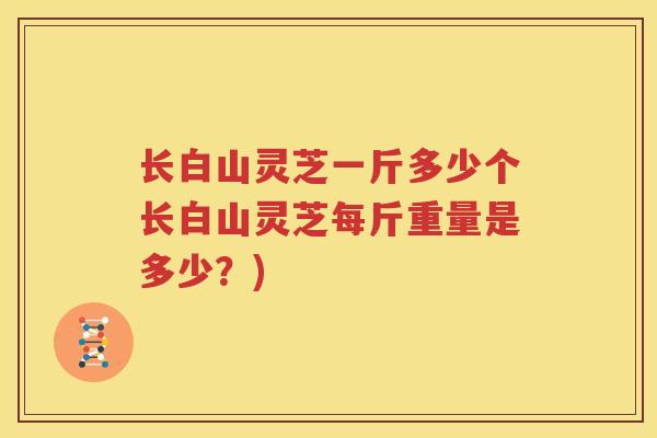 长白山灵芝一斤多少个长白山灵芝每斤重量是多少?) 长白山灵芝一斤多少个长白山灵芝每斤重量是多少?)