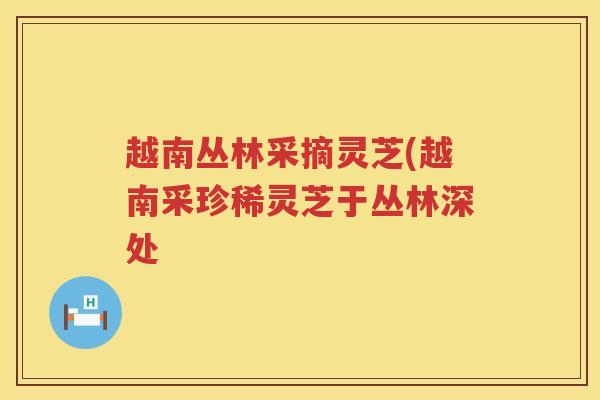越南丛林采摘灵芝(越南采珍稀灵芝于丛林深处 越南丛林采摘灵芝(越南采珍稀灵芝于丛林深处