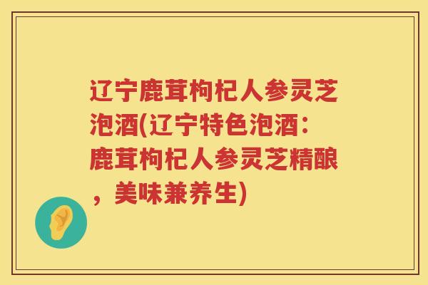 辽宁鹿茸枸杞人参灵芝泡酒(辽宁特色泡酒:鹿茸枸杞人参灵芝精酿,美味兼养生) 辽宁鹿茸枸杞人参灵芝泡酒(辽宁特色泡酒:鹿茸枸杞人参灵芝精酿,美味兼养生)