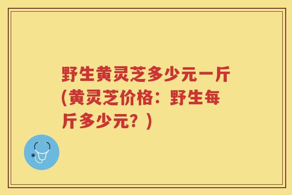 野生黄灵芝多少元一斤(黄灵芝价格:野生每斤多少元?) 野生黄灵芝多少元一斤(黄灵芝价格:野生每斤多少元?)