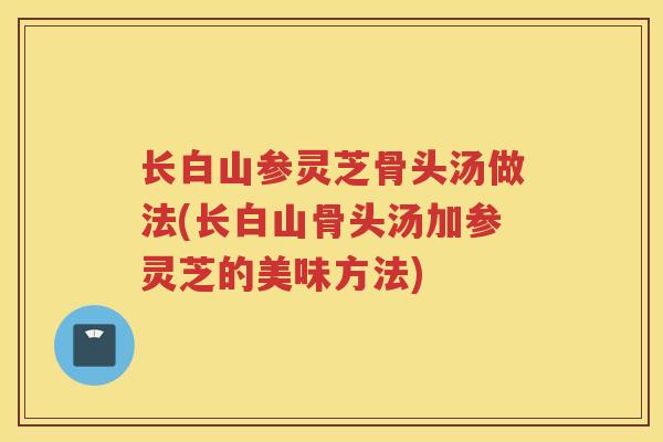 长白山参灵芝骨头汤做法(长白山骨头汤加参灵芝的美味方法)