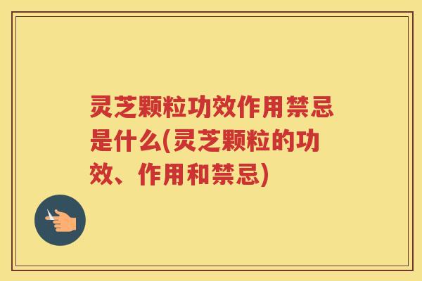 灵芝颗粒功效作用禁忌是什么(灵芝颗粒的功效、作用和禁忌)