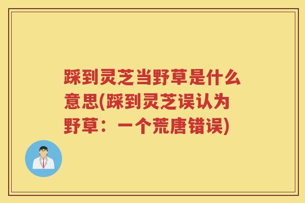 踩到灵芝当野草是什么意思(踩到灵芝误认为野草：一个荒唐错误)