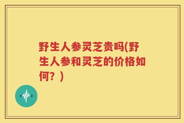野生人参灵芝贵吗(野生人参和灵芝的价格如何?) 野生人参灵芝贵吗(野生人参和灵芝的价格如何?)