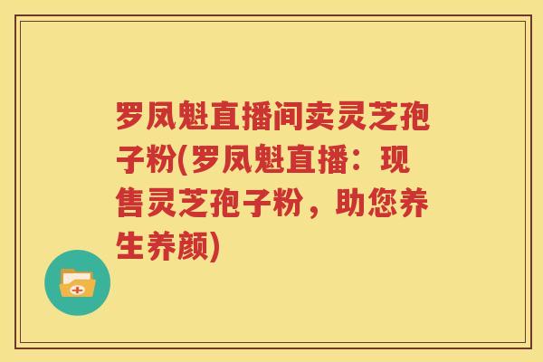 罗凤魁直播间卖灵芝孢子粉(罗凤魁直播:现售灵芝孢子粉,助您养生养颜) 罗凤魁直播间卖灵芝孢子粉(罗凤魁直播:现售灵芝孢子粉,助您养生养颜)