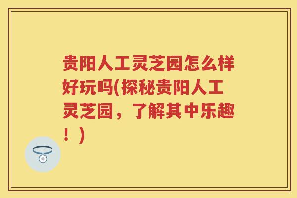贵阳人工灵芝园怎么样好玩吗(探秘贵阳人工灵芝园，了解其中乐趣！)