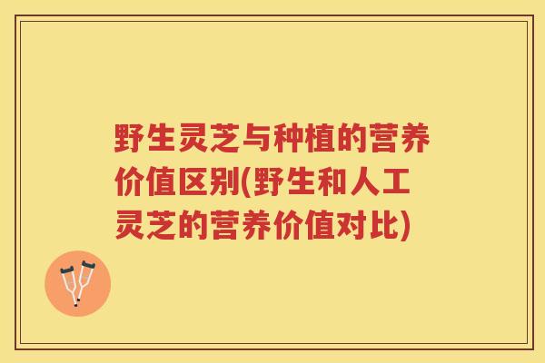 野生灵芝与种植的营养价值区别(野生和人工灵芝的营养价值对比)